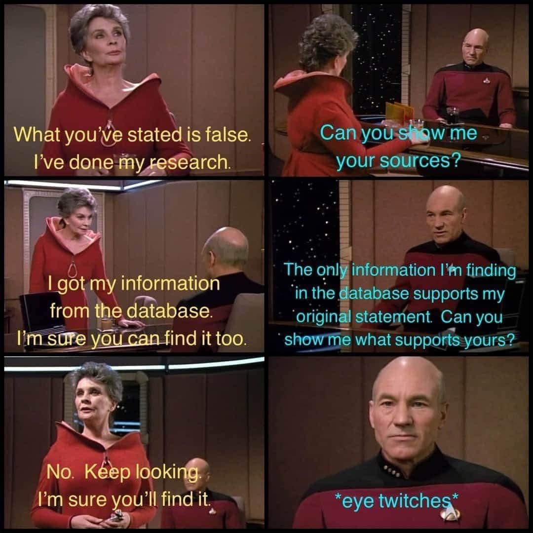 This meme is a humorous exchange between Captain Jean-Luc Picard and a character from the Star Trek: The Next Generation series, Deanna Troi. The conversation starts with Deanna saying "What you've said is false. I've done my research" and Picard responding "I don't think so. What are you talking about?" Deanna then says "I've done my research, I've found it" and Picard says "I don't think so. What sources did you use?" The conversation then ends with Deanna saying "I've done my research, I've found it" and Picard saying "I don't think so. What sources did you use?" and Deanna saying "I've done my research, I've found it".