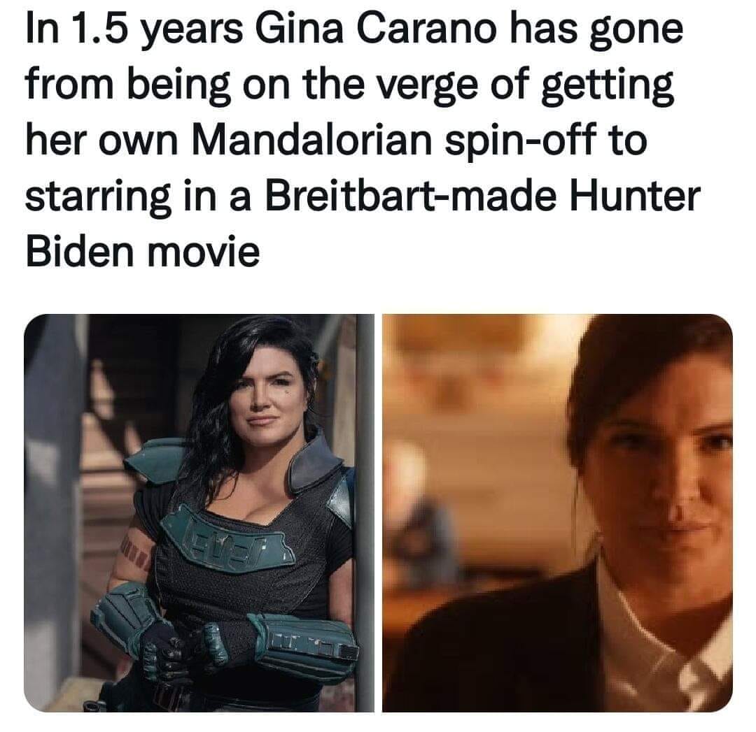 This meme is a humorous comparison between the actress Gina Carano and the actress Gina Carano, who was cast in a film based on a real-life story about a woman who was a victim of a crime. The text above the image reads, "In 1.5 years Gina Carano has gone from being on the verge of getting her own Mandalorian spin-off to starring in a Breitbart-made Hunter Biden movie." The meme is poking fun at the actress's rapid career change, from being a popular actress in a sci-fi franchise to starring in a film about a real-life story, which is likely a conservative-leaning film.