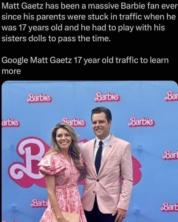 This meme is a humorous comparison between a 17-year-old boy named Matt Gaetz, a Republican congressman, and a 17-year-old boy who loves the Barbie franchise. The meme jokes that Matt Gaetz has been a Barbie fan since he was 17, implying that he's still a child in an adult body. The text in the image reads: "Matt Gaetz has been a Barbie fan since he was 17 and has been playing with his sister's dolls in traffic."