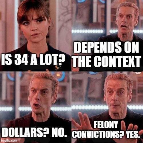 This meme is a humorous exchange between two characters from the British sci-fi TV show "Doctor Who." The first line, "Is 34 a lot?" is a question from the female character, Clara Oswald, played by actress Jenna Coleman. The second line, "Depends on the context," is a response from the male character, the Doctor, played by actor Matt Smith. The third line, "In dollars? No. In years? Yes," is a witty remark from the Doctor, implying that the answer to the question of whether 34 is a lot depends on the context.