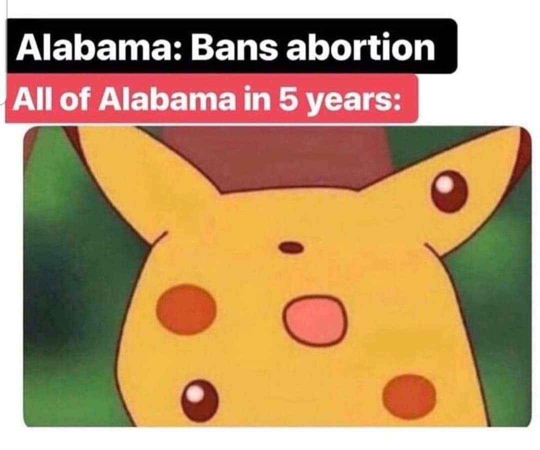 This meme is a humorous commentary on the controversy surrounding abortion laws in the United States. The image depicts a shocked Pikachu face, with the text "Alabama: Bans abortion" and "All of Alabama in 5 years" above it. The joke is that the state of Alabama has passed a law banning abortion, and the image is reacting with shock and surprise, implying that the entire state will be affected by this law in just 5 years.