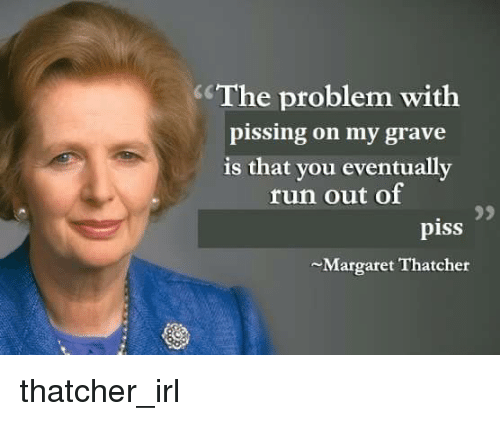 This meme is a humorous image of Margaret Thatcher, a former British Prime Minister, with a quote that is intentionally misspelled to make it sound like a complaint about a personal issue. The quote reads: "The problem with you is that you are always so... [insert word here, but it is not shown]". The image is meant to be funny because it implies that someone's problem with Margaret Thatcher is that she is always so... "piss" - a word that is often used in a different context, but here it is intentionally misspelled to sound like a complaint about a personal issue.