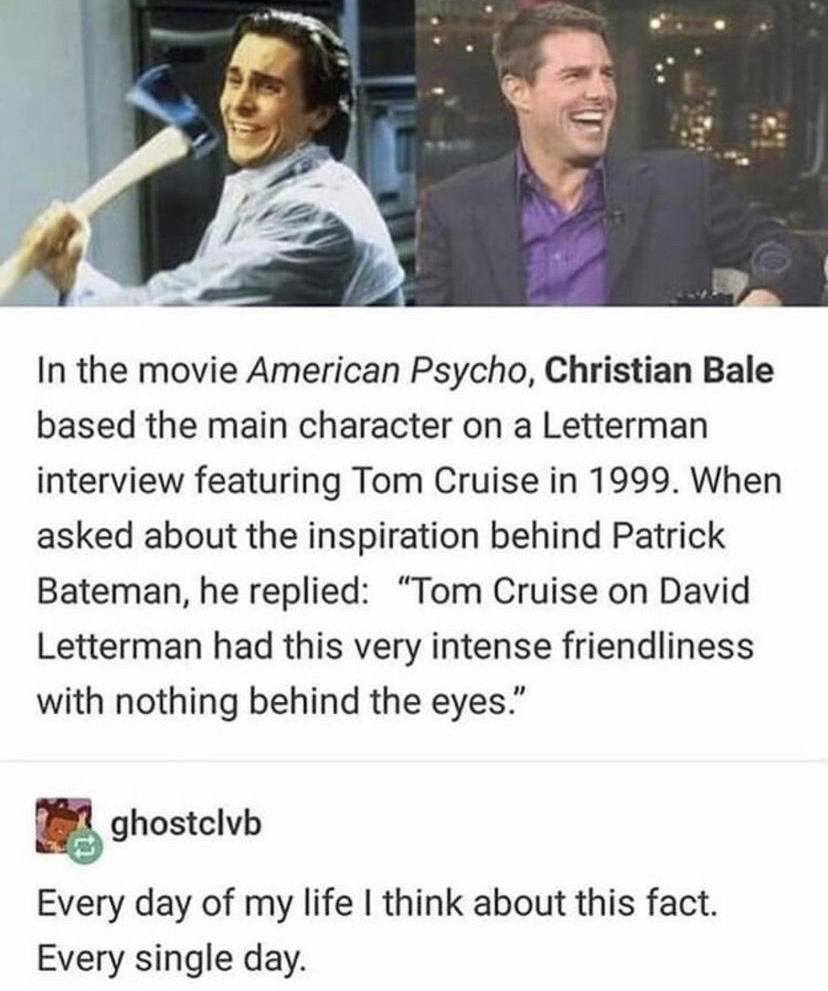 The meme is a humorous comparison between two actors, Christian Bale and Tom Cruise, based on their interviews about their roles in the movie American Psycho. The text reads: "In the movie American Psycho, Christian Bale based the main character on a Letterman interview featuring Tom Cruise in 1999. When asked about the inspiration behind Patrick Bateman, he replied: 'Tom Cruise on David Letterman had this very intense friendliness with nothing behind the eyes.'"