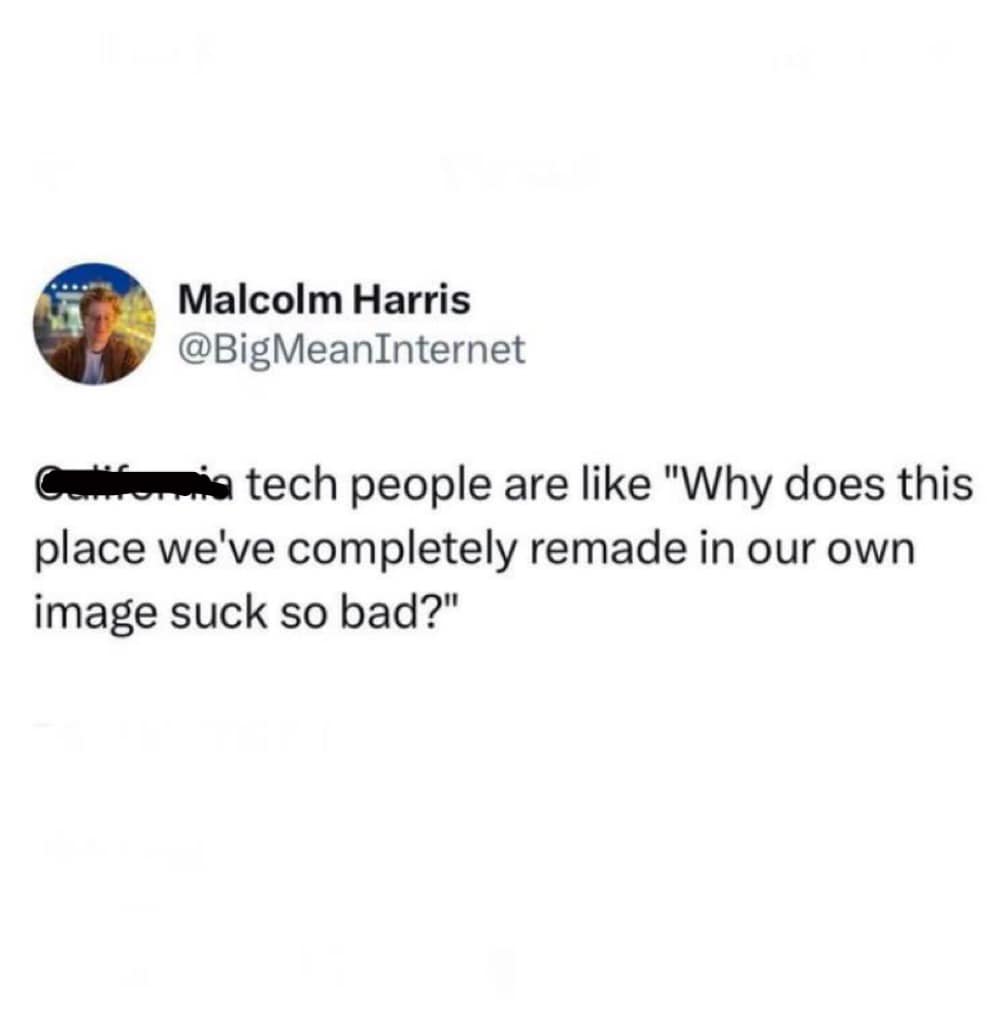 This meme is a humorous commentary on the state of California's tech industry. The image shows a screenshot of a Reddit comment, where a user is complaining about the state's tech industry, saying "California tech people are like 'why does this place we've completely remade in our own image suck so bad?'" The meme is a play on the common phrase "we've completely remade in our own image" and is used to poke fun at the tech industry's self-importance and arrogance.