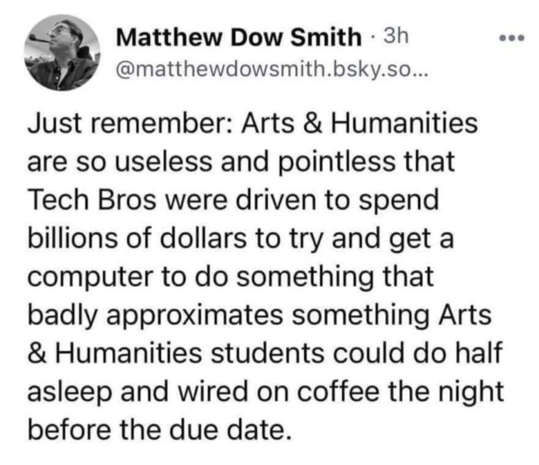 The meme is a humorous commentary on the perceived lack of relevance of Arts and Humanities in modern times. The text reads: "Just remember: Arts & Humanities are so useless and pointless that Tech Bros were able to build a billion-dollar company with a 100% non-arts-and-humanities-educated workforce. They did it by using the 100% non-arts-and-humanities-educated workforce because they are cheap and they work for free."