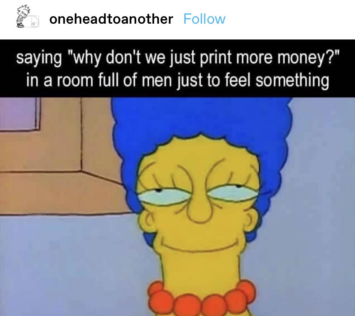 This meme is a screenshot of a tweet from the Twitter account "oneheadtoanother" that reads: "why don't we just print more money?" The image is a still from the TV show "The Simpsons" featuring the character Marge Simpson, but with a sarcastic expression and the text "in a room full of men just to feel something". The meme is likely poking fun at the idea that men are often expected to be stoic and not show emotions, and is using the character's expression to comment on this societal expectation.