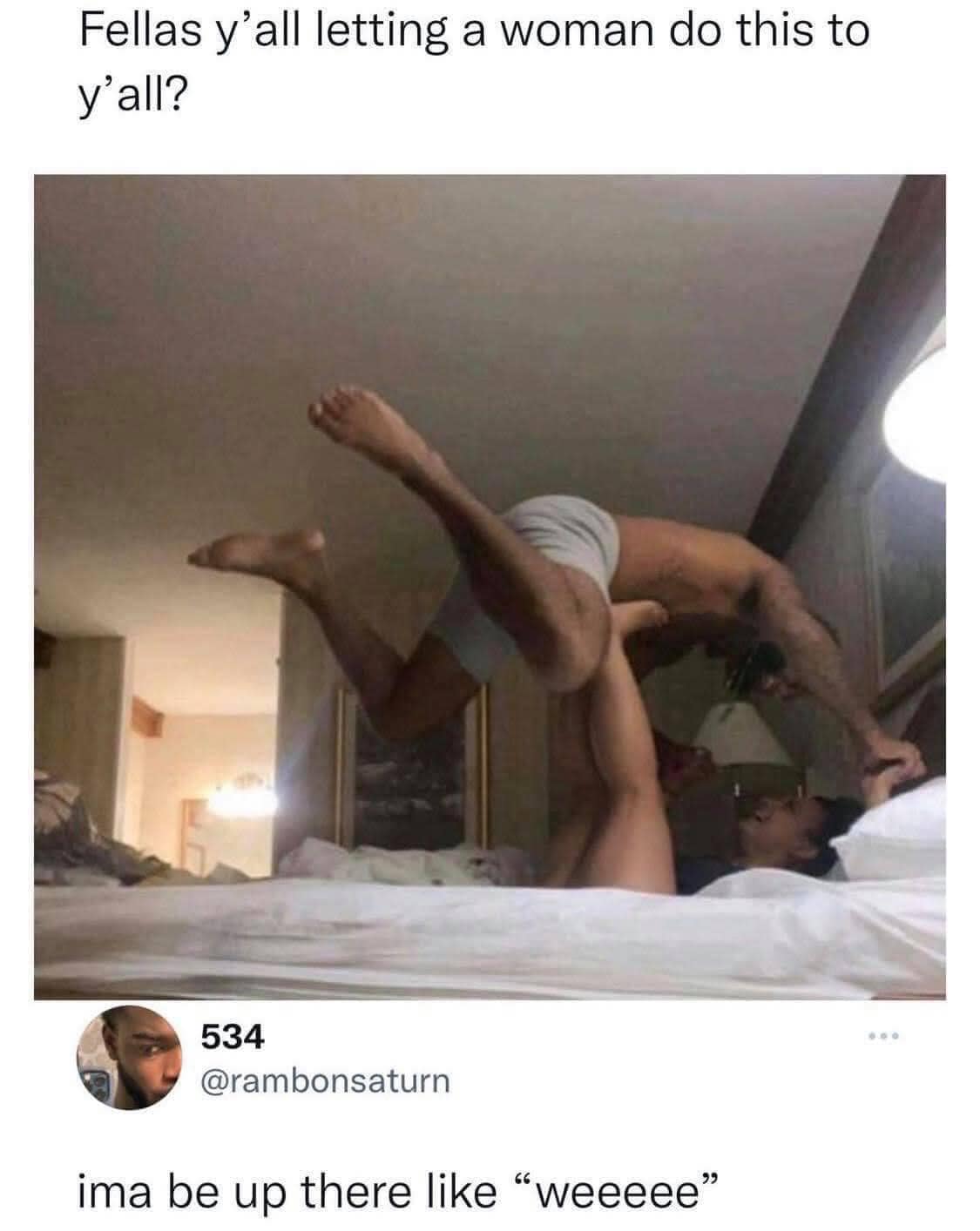 This meme is an image of a man in a compromising position, with his legs in the air and his body bent in an awkward way. The text above the image reads "Fellas y'all letting a woman do this to you?" and the text below it says "I'm a be up there like 'wee wee'". The image is meant to be humorous and relatable, poking fun at the idea that men might be willing to let a woman dominate them in a certain way.