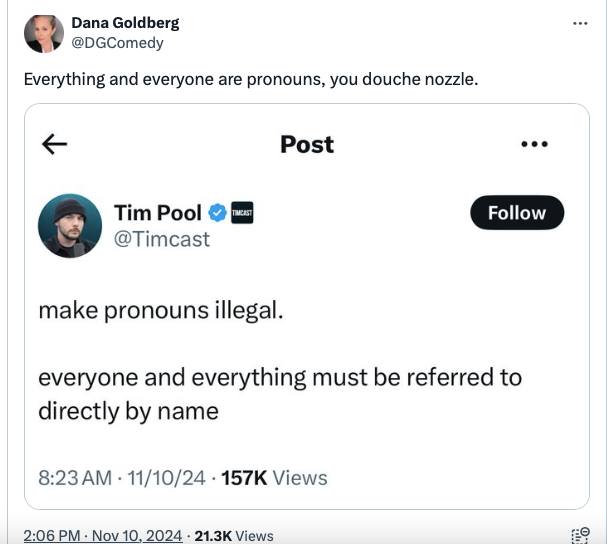 This meme is a screenshot of a Twitter conversation between two users. The top user, @DanaGoldberg, responds to a tweet from @TimCast, which says "Everything and everyone is a pronoun, you're just mad because you can't pronounce them". The user @DanaGoldberg replies with "Everything and everyone are pronouns, you're just mad because you can't pronounce them". The meme is humorous because it is a play on words, using the word "pronouns" in a way that is intentionally incorrect, and the user is making a joke about the original tweet being incorrect.