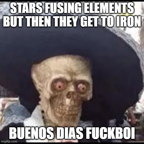 This meme features an image of the character "El Chupacabro" from the 2013 film "El Chupacabro", a parody of the 1959 film "The Chupacabra", but with a skull and a giant hat. The text "STARS FUSING ELEMENTS BUT THEN THEY GET TO IRON" is written above the image, and the text "BUENOS DIAS F**KBOI" is written below it. The meme is likely a humorous take on the idea that the stars' fusion of elements eventually leads to the creation of iron, and the phrase "BUENOS DIAS F**KBOI" is a playful way of saying "good morning" in a humorous and irreverent way.