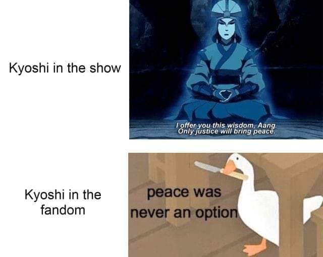 This meme is a humorous comparison between the portrayal of a character in a TV show (Kyoshi) and their depiction in a fan community (Kyoshi in the fandom). The meme contrasts the character's "wisdom" in the show with their "wisdom" in the fandom, implying that the latter is ridiculous or absurd. The text "I offer you this wisdom, Aang. Only justice will bring peace." is juxtaposed with "Kyoshi in the fandom: peace was never an option."