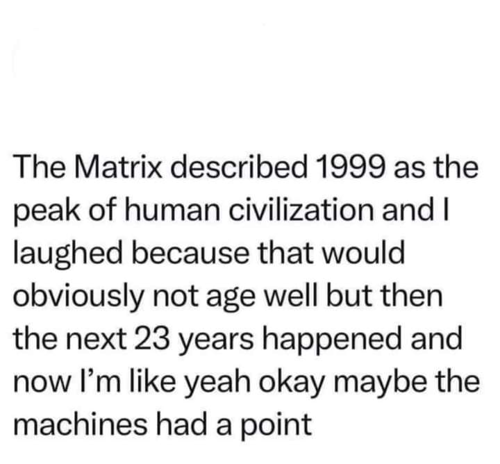 This meme is a humorous commentary on the 1999 film "The Matrix" and its prediction of a dystopian future. The text in the image reads: "The Matrix described 1999 as the peak of human civilization and I laughed because that would obviously not age well but then the next 23 years happened and now I'm like yeah okay maybe the machines had a point." The meme is poking fun at the idea that the movie's depiction of a dystopian future was meant to be a warning, but it's now clear that the world is actually getting worse, and the machines are indeed right.