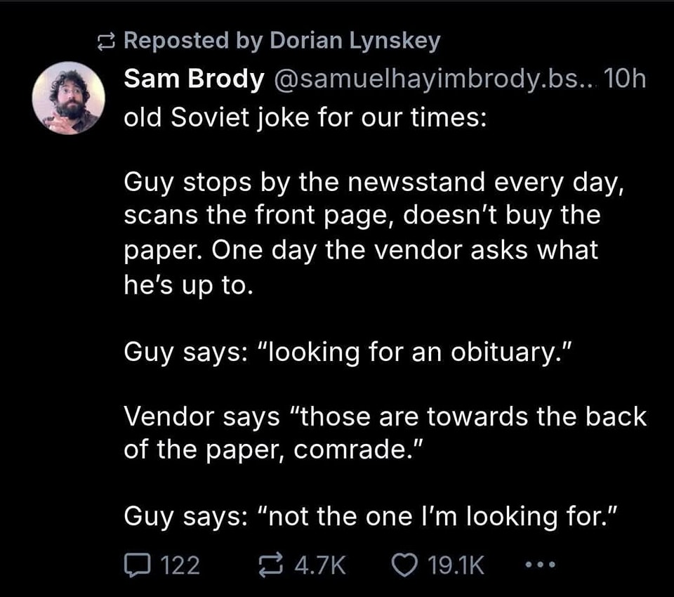 This meme is a joke about a Soviet-era joke that has been reworked to be about a modern-day scenario. The joke is presented in a format that mimics a conversation, with a "person" and a "vendor" exchanging lines. The text reads:  "Person: Guy stops by the newsstand every day, scans the front page, doesn't buy the paper. Vendor: Guy says: 'Looking for an obituary.' Vendor: 'Those are in the back.' Guy says: 'Not the one I'm looking for.'"