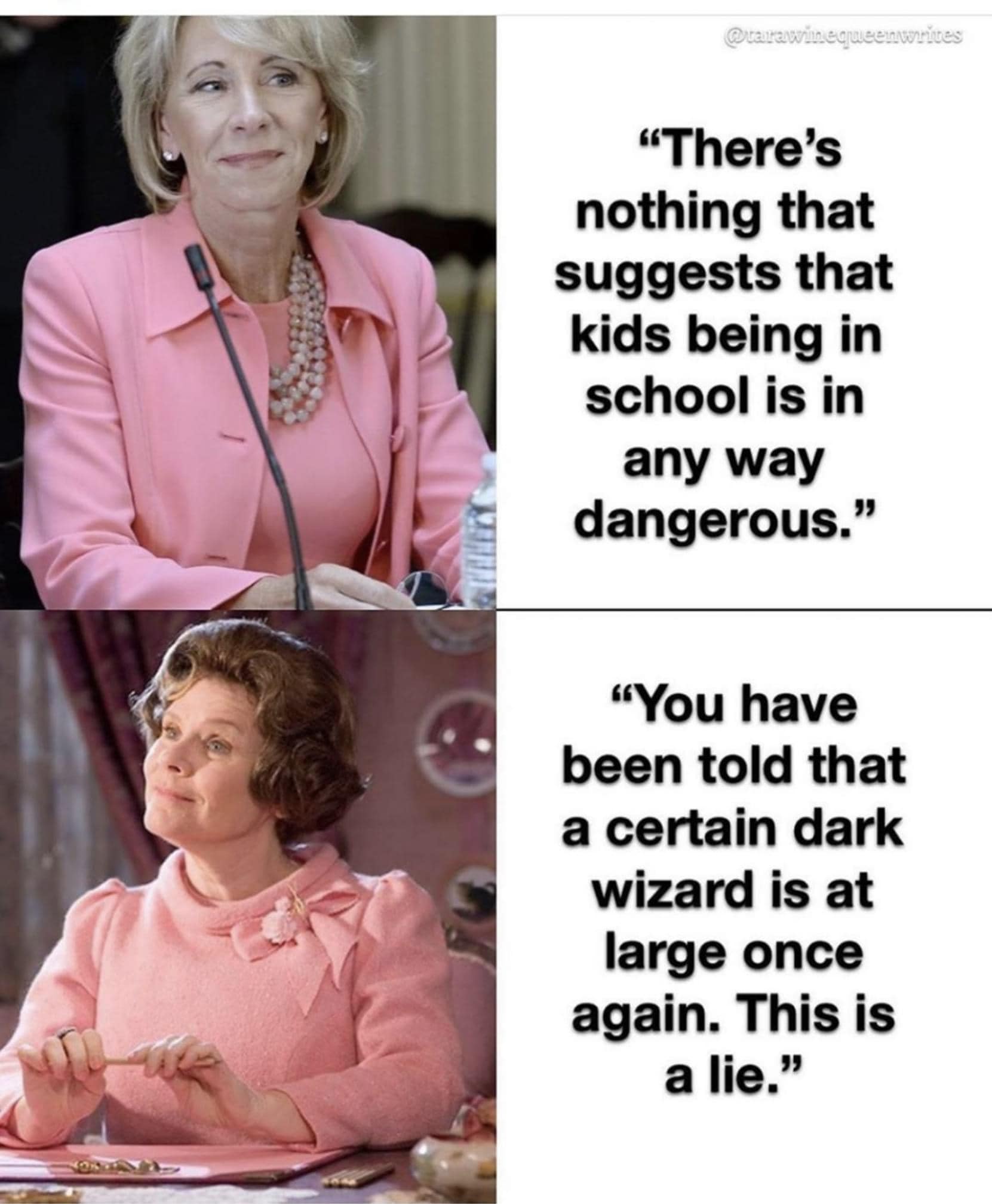 This meme is a humorous comparison between a quote from the Harry Potter series and a real-life quote from a politician. The image shows a split-screen with a photo of a politician on the left and a photo of Professor Umbridge from the Harry Potter series on the right. The text on the left reads: "There's nothing to worry about, no reason to believe that kids being in school is in any way dangerous." The text on the right reads: "You're saying you're going to leave a few of them alive?"
