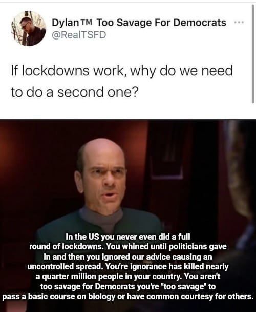 This meme is a humorous response to a tweet about the COVID-19 pandemic lockdowns. The meme features a screenshot of a Star Trek: The Next Generation character, Captain Jean-Luc Picard, with a caption that reads "In the US you never even did a full lockdown. You whined until politicians gave in and then you ignored our advice causing an uncontrolled spread. You're ignorance has killed nearly a quarter million people in your country. You are not a good leader. You're not a good person. You're a disaster for humanity. And if you don't stop it you'll kill your entire country." The meme is a satirical commentary on the US response to the pandemic and the lack of leadership and responsibility shown by some individuals.