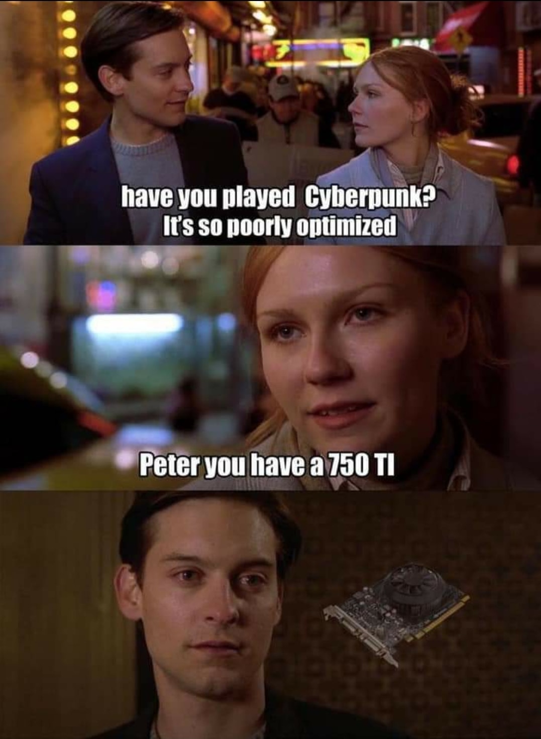 This meme is a play on a famous scene from the movie Spider-Man 2, where Peter Parker's aunt asks if he's played the game "Spider-Man 2". In this meme, the aunt's question is replaced with "Have you played Cyberpunk?" and Peter's response is changed to "I've played it, but it's poorly optimized". The meme is humorous because it pokes fun at the common issue of game bugs and glitches, and the absurdity of the character's response.