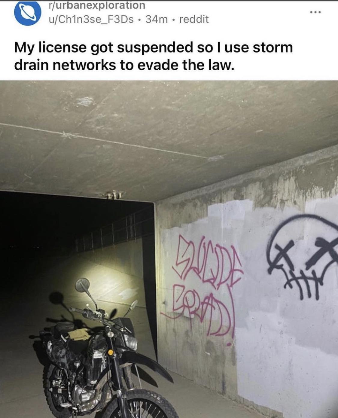 This meme is an image of a motorcycle parked in a dark and abandoned tunnel. The text at the top of the image reads, "My license got suspended so I use storm drain networks to evade the law." The image is humorous because it implies that the person has resorted to using a creative and unconventional solution to avoid being caught by the authorities.