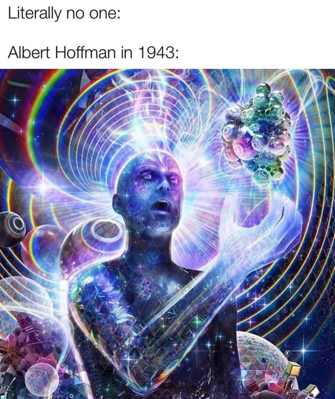 This meme is a humorous take on the concept of "being on the same wavelength" as someone. The image depicts a person with a shocked expression, surrounded by a swirling vortex of colorful lights and patterns, implying a deep connection or understanding with the person they're interacting with. The text at the top reads "Literally no one" and the text at the bottom reads "In 1943: Albert Hoffman" - a reference to the Swiss chemist who first synthesized LSD and had a profound experience with the substance, implying that the person in the image is similarly experiencing a profound connection or understanding.