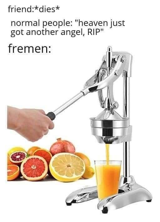 This meme is a play on words that combines a common phrase with a humorous twist. The image shows a person using a manual citrus juicer, with the text "friend: dies" and "normal people: heaven got another angel, RIP" above it, and "fremen" (a reference to the sci-fi novel "Dune") below it, with the text "In the name of the most high, we will juice you". The meme is poking fun at the idea of a "fremen" being a person who is about to be juiced, using a clever play on words to create a humorous and unexpected punchline.