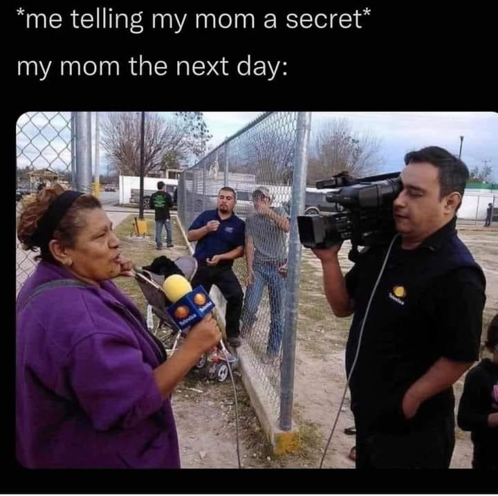 This meme is a humorous take on the classic "dad joke" where a parent tries to keep a secret from their child. The image shows a news reporter interviewing a woman, with a caption above it that reads "*me telling my mom a secret* / *my mom the next day*". The joke is that the woman is now on live TV, revealing a secret that was meant to be kept private, implying that her mom has already spilled the beans.