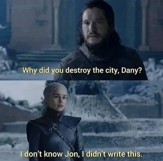This meme is a humorous exchange between two characters from the Game of Thrones series. The top image shows Jon Snow (played by Kit Harington) asking Daenerys Targaryen (played by Emilia Clarke) why she destroyed a city, to which she responds, "I don't know, I didn't write it." The bottom image shows Jon Snow responding, "I don't know, I didn't write it" in a sarcastic tone, implying that Daenerys is trying to shift blame for her actions.