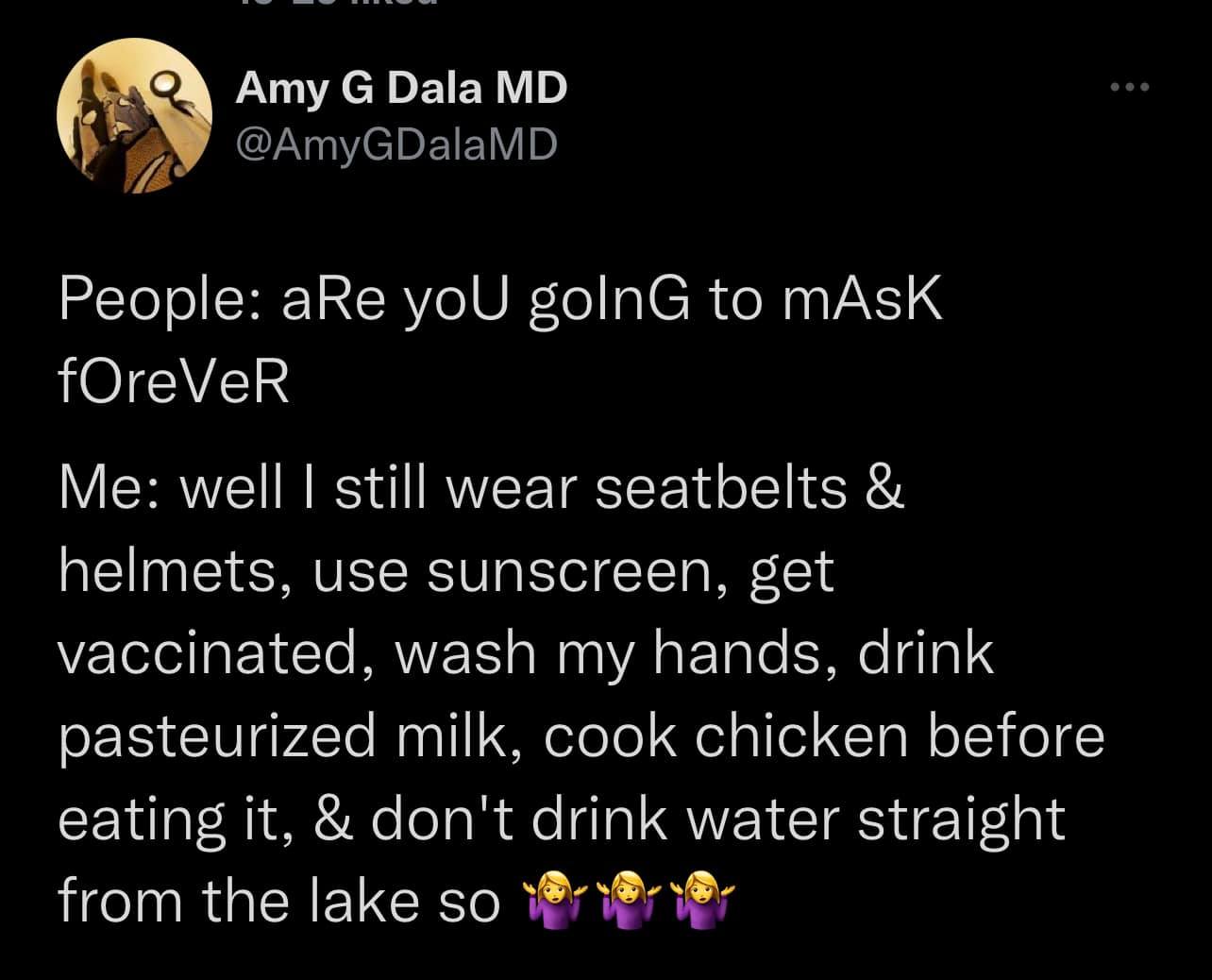 This meme is a satirical commentary on the COVID-19 pandemic and the various safety measures people took to protect themselves. The text reads: "People: Are you going to mask forever? Me: Well, I still wear seatbelts and helmets, use sunscreen, get vaccinated, wash my hands, drink pasteurized milk, cook chicken before eating it, and don't drink water from the lake so..." The meme pokes fun at the idea that people will eventually stop taking these safety measures, comparing them to wearing a mask. The use of the ellipsis at the end suggests that the speaker is implying that people will continue to take these safety measures for the rest of their lives, much like they would wear a mask. The tone of the meme is lighthearted and playful, but also slightly critical of the idea that people will eventually stop taking these safety measures.