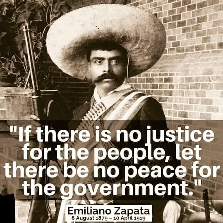 The meme features a sepia-toned photograph of Emiliano Zapata, a Mexican revolutionary leader, wearing a sombrero and holding a rifle. The image is overlaid with a quote in white text, which reads: "If there is no justice for the people, let there be no peace for the government." The quote is attributed to Emiliano Zapata, and the image also includes his name and dates of birth and death. The overall tone of the meme is one of social commentary, suggesting that without justice for all, there can be no peace for those in power.