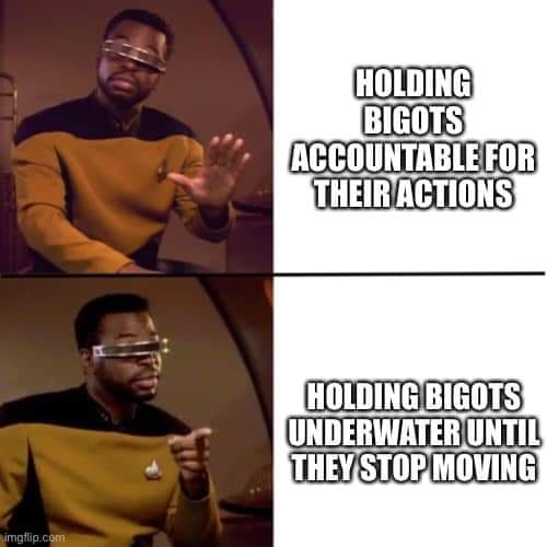 This meme is a play on words, using a famous scene from Star Trek: The Next Generation to make a commentary on the actions of bigots.  The top left image shows a character from the show, Captain Jean-Luc Picard, with his hand raised in a gesture of protest or objection. The text above him reads, "Holding bigots accountable for their actions."  The bottom left image shows the same character with his hand raised in a different gesture, as if he is pointing or pointing out something. The text above him reads, "Holding bigots underwater until they stop moving."  The meme is saying that while holding bigots accountable for their actions is important, sometimes it's necessary to take more drastic measures to stop them from causing harm. The image of holding someone underwater until they stop moving is a metaphor for taking action to stop bigots from causing harm. The meme is using a famous scene from a TV show to make a commentary on social justice and the need for action to stop bigots.