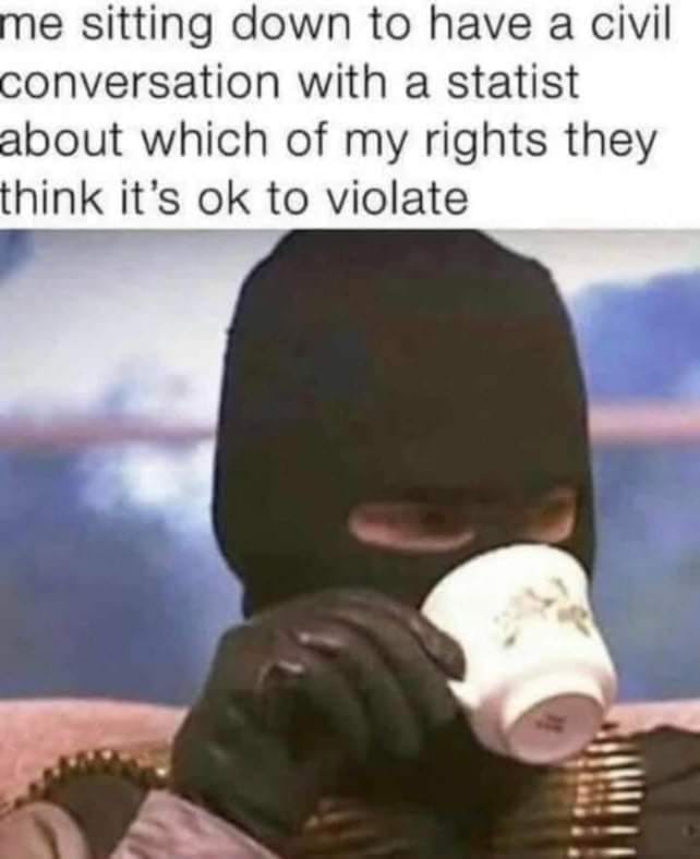 This meme features a person wearing a black balaclava and holding a cup, with their face mostly hidden. The text above the image reads, "me sitting down to have a civil conversation with a statistician about which of my rights they think it's okay to violate." The image is meant to be humorous, implying that the person is prepared to discuss their rights being violated, but is also prepared to take action if necessary. The person's balaclava and cup suggest they are ready to take action, while the text suggests they are prepared to discuss their rights. The meme is meant to be humorous and satirical, commenting on the idea that people will discuss and debate their rights, but also be prepared to take action if necessary.