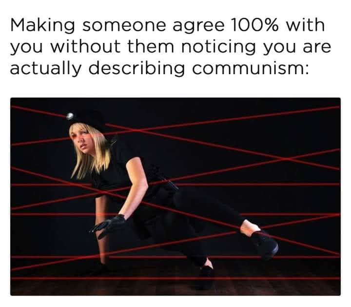 This meme is a humorous commentary on the challenges of making someone agree with you. It features a person in a black outfit and a headlamp, navigating a dark room through a series of red laser beams. The text above the image reads, "Making someone agree 100% with you without them noticing you are actually describing communism." The image is meant to be humorous and satirical, suggesting that even when we think we're being successful in getting someone to agree with us, we may be actually describing something that is more like a form of social control or a way to control others. The use of the laser beams is meant to represent the way that we can sometimes be so focused on getting someone to agree with us that we can miss the fact that we are actually describing something that is not what we intended to say. The image is meant to be a humorous and satirical way to comment on the challenges of making someone agree with us, and the ways in which we can be so focused on getting someone to agree with us that we can miss the fact that we are actually describing something that is not what we intended to say.