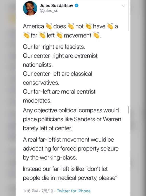 The meme is a satirical tweet that pokes fun at the idea of a "far-left" movement in the United States. The text reads: "America does not have a far left movement. Our far-right are fascists. Our center-right are extremist nationalists. Our center-left are classical conservatives. Our far-left are moral centrist moderates. Any objective political compass would place politicians like Sanders or Warren barely left of center. A real far-leftist movement would be advocating for forced property seizure by the working class. Instead, our far-left is like 'don't let people die in medical poverty, please'." The tweet is meant to be humorous and satirical, highlighting the absurdity of the idea of a "far-left" movement in the United States.