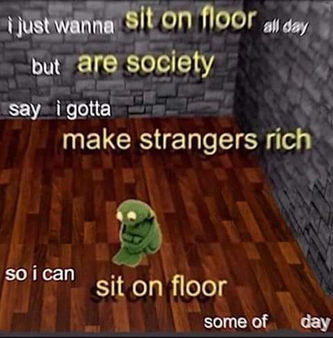 This meme features a screenshot from the popular video game "Minecraft" with a green, pixelated creature sitting on a floor. The text above the creature reads, "i just wanna sit on floor all day but are society say i gotta make strangers rich so i can sit on floor some of day". The image is a humorous commentary on the struggles of modern life, where people are expected to work hard to make others rich, but can only enjoy a brief moment of relaxation.