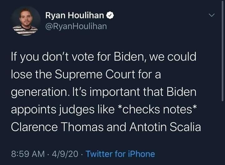 The meme is a tweet from comedian and writer, Ryan Houlihan, that jokes about the lack of support for Joe Biden in the 2020 US presidential election. The tweet states: "If you don't vote for Biden, we could lose the Supreme Court for a generation. It's important that Biden appoints judges like *checks notes* Clarence Thomas and Antonin Scalia." The tweet is a sarcastic commentary on the importance of supporting Joe Biden's presidential campaign, using a list of infamous conservative judges to make a point about the importance of his election.