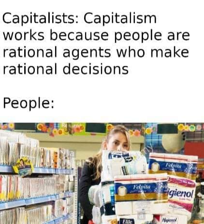 This meme is a humorous commentary on the concept of capitalism and its relationship with individual decision-making. The image features a person shopping for products in a store, implying that they are making rational choices based on their own interests. The text above the image reads, "Capitalists: Capitalism works because people are rational agents who make rational decisions." In contrast, the text below the image says, "People: " in a humorous, sarcastic tone, implying that people's actual behavior is often driven by emotions and irrationality, rather than rationality.