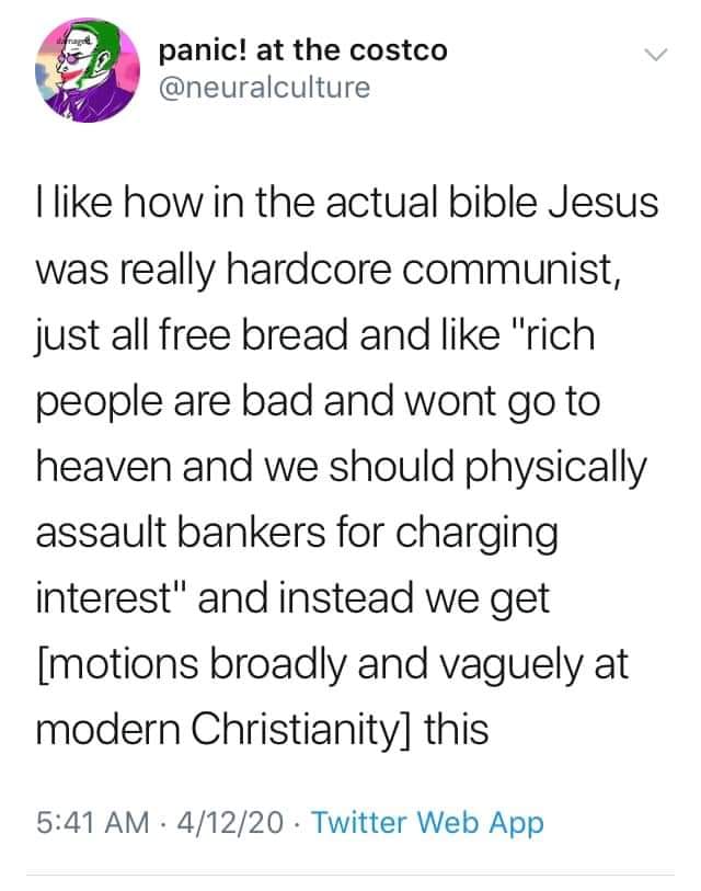 The meme is a humorous commentary on the perceived differences between the Bible's Jesus and the modern-day Christian church. The text reads: "like how in the actual bible Jesus was really hardcore communist, just all free bread and like 'rich people are bad and won't go to heaven and we should physically assault bankers for charging interest' and instead we get 'motions' and 'vague' in modern Christianity." The meme is poking fun at the contrast between the Bible's teachings and the modern Christian church's more leniably-soft approach.