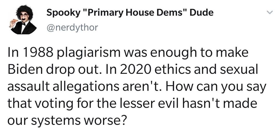 This meme is a response to a tweet that claims to have been "dropped" by Joe Biden in 1988, implying that he was involved in a plagiarism scandal. The text claims that in 2020, "election" "assault" "allegations" aren't "voting" for the "lesser" "evil" of our "systems" "worse". The meme is a sarcastic commentary on the current state of politics and the lack of trust in the system. The text is written in a playful, sarcastic tone, using all-caps and underscores to emphasize certain words.