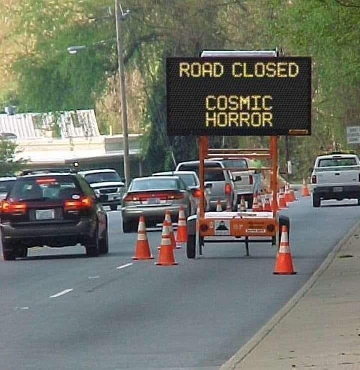 This meme is a photo of a road closure sign that is being used in a humorous way. The sign normally says "Road Closed" but has been altered to say "Road Closed: Cosmic Horror". The idea is that the road is closed because it has been taken over by a supernatural or otherworldly force, and the phrase "Cosmic Horror" is a reference to a genre of science fiction that explores the idea of supernatural or supernatural-like events.