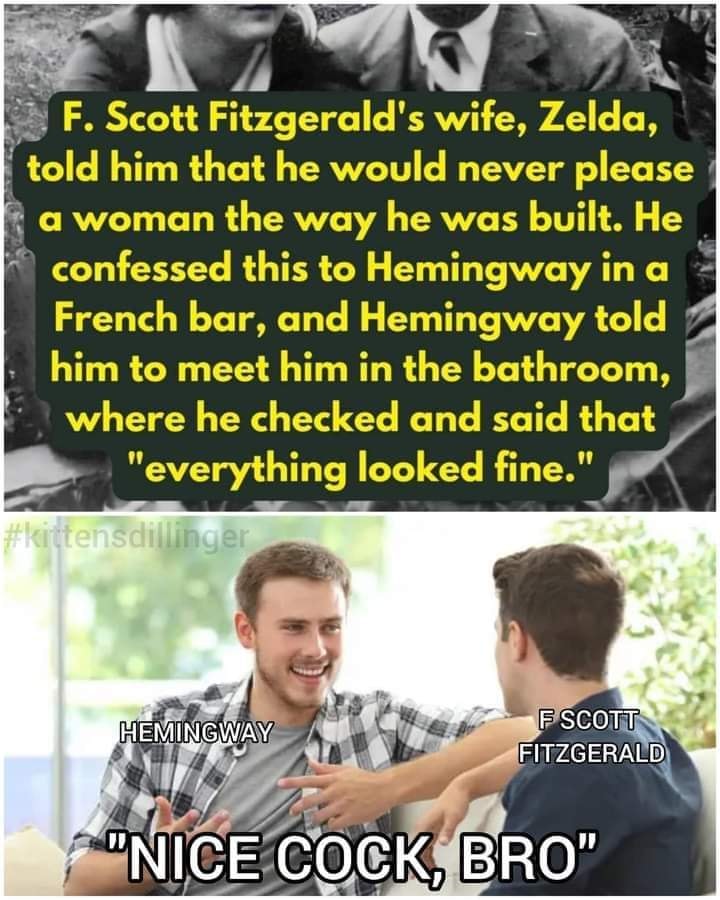 This meme is a humorous comparison between two famous literary figures. The top text is a quote from F. Scott Fitzgerald's wife, Zelda, about her husband's lack of interest in women. The bottom image is a photo of two men high-fiving, with text labels of their names, and a caption that reads: "In other words, F. Scott Fitzgerald: 'Nice cock, bro.'" The meme pokes fun at the idea that F. Scott Fitzgerald was a bit of a ladies' man, and that his wife's quote is a humorous commentary on his reputation.
