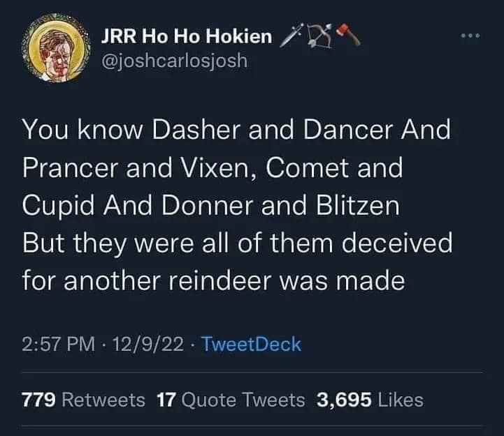 This meme is a play on the traditional Christmas poem "A Visit from St. Nicholas" (also known as "The Night Before Christmas") by using the names of the reindeer from the poem in a way that implies they are all responsible for the death of Santa Claus. The text reads: "You know Dasher and Dancer and Prancer and Vixen, Comet and Cupid and Donner and Blitzen, but they were all of them dear to me, and I would have been like them, but I had not and I was not, and I was not and I was not and I was not."