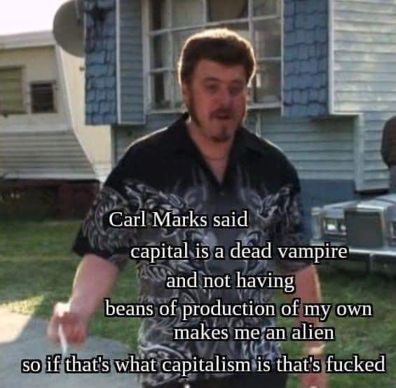 This meme is a still image from the TV show "Trailer Park Boys" featuring a character named Ricky. The text overlaid on the image is a quote from a song by the band "Rage Against the Machine" but modified to be humorous and sarcastic. The text reads: "Carl Marks said, 'capital is a dead vampire and not having beans of production of my own makes me an alien, so if that's what capitalism is that's f***ed'".