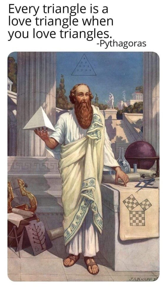 This meme is a humorous image of the ancient Greek philosopher Pythagoras, who is known for his contributions to mathematics, particularly the concept of the "Pythagorean theorem." The image depicts Pythagoras in a traditional Greek setting, surrounded by ancient Greek symbols and instruments. The text above the image reads, "Every triangle is a love triangle when you love triangles," which is a play on words referencing the mathematical concept of triangles and the phrase "love triangle," a term used to describe a romantic relationship with multiple partners.