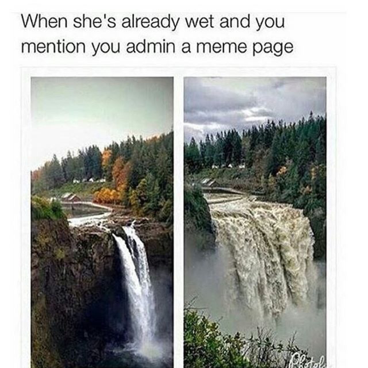 The meme is a humorous image of a beautiful waterfall with a caption that reads: "When she's already wet and you mention you admin a meme page." The image is a play on the phrase "when she's already wet" which is a common idiomatic expression meaning "when someone is already in a certain state or situation, so there's no need to add more." In this case, the meme is poking fun at the idea that someone is already in a state of being "wet" (i.e. already emotional or upset), and the mention of being an admin of a meme page is the "wet" that's being added to the mix.
