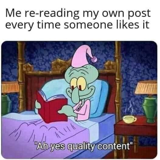 This meme is a humorous take on the common experience of scrolling through social media and seeing the same posts over and over again. The image features Squidward from the TV show "Squidward" sitting in bed, holding a book and looking annoyed. The text at the top of the image reads "Me re-reading my own post every time someone likes it" and the text at the bottom reads "Ah yes, quality content". The meme is poking fun at the idea that people often get a sense of satisfaction or validation from seeing their own content being liked or shared, even if it's just a re-post of something they already wrote.