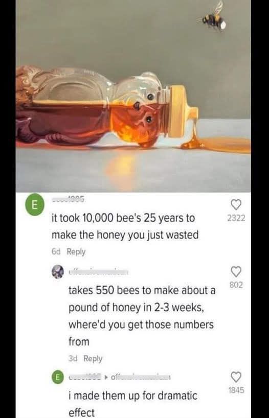 This meme is a humorous response to a question about the amount of time it takes for bees to make honey. The image shows a bee flying towards a honey jar, and the text below it reads: "It took 10,000 bees 25 years to make the honey you just wasted." The response to this is a sarcastic comment: "I made them up for dramatic effect."