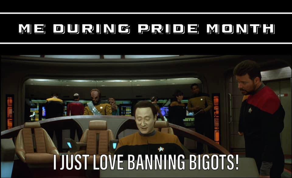 This meme is a humorous take on the idea of being "out" and proud during Pride Month. The image shows a character from the TV show Star Trek: The Next Generation, Captain Jean-Luc Picard, sitting in the captain's chair, with a caption that reads "I just love banning bigots." The meme pokes fun at the idea that some people might feel a sense of satisfaction or joy in being able to "ban" or "out" someone who is being bigoted or discriminatory, especially during Pride Month.