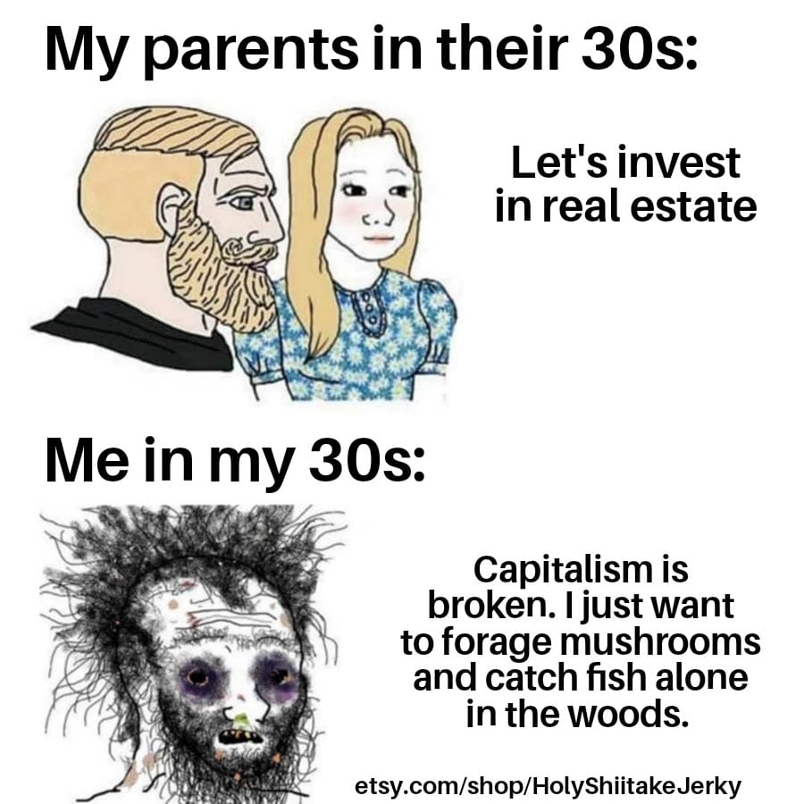 This meme is a humorous commentary on the changing values and priorities of younger generations compared to their parents. It features a split-screen image with two contrasting scenarios: one of a young adult in their 20s, and one of their parents in their 30s. The text on the left reads "My parents in their 30s: Let's invest in real estate" and on the right "Me in my 30s: Capitalism is broken. I just want to forage mushrooms and catch fish alone in the woods." The meme pokes fun at the generational shift in values, with the young adult embracing a more free-spirited, anti-capitalist lifestyle.