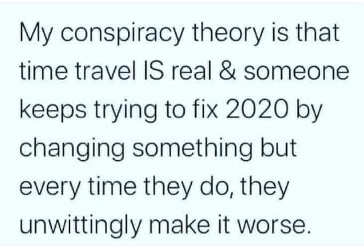 This meme is a humorous take on the concept of conspiracy theories. It starts by stating that the theory of time travel is real and that someone is trying to fix 2020, which implies that the year 2020 was a difficult time due to the COVID-19 pandemic. The meme then jokes that the person is trying to fix 2020 by changing something every time they do something stupid, implying that they are trying to correct past mistakes.