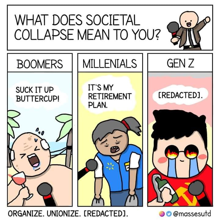 This meme is a humorous commentary on the perceived differences in attitudes and values between three generations: Boomers, Millennials, and Gen Z. The image shows three characters, each representing a different generation, responding to the question "What does societal collapse mean to you?" The text in the image reads: "Boomers: Suck it up, Buttercup! / Millennials: It's my retirement plan! / Gen Z: [Redacted]." The meme pokes fun at the perceived differences in attitudes and values between these generations, with the Gen Z character's response being a sarcastic and humorous take on the concept of societal collapse.