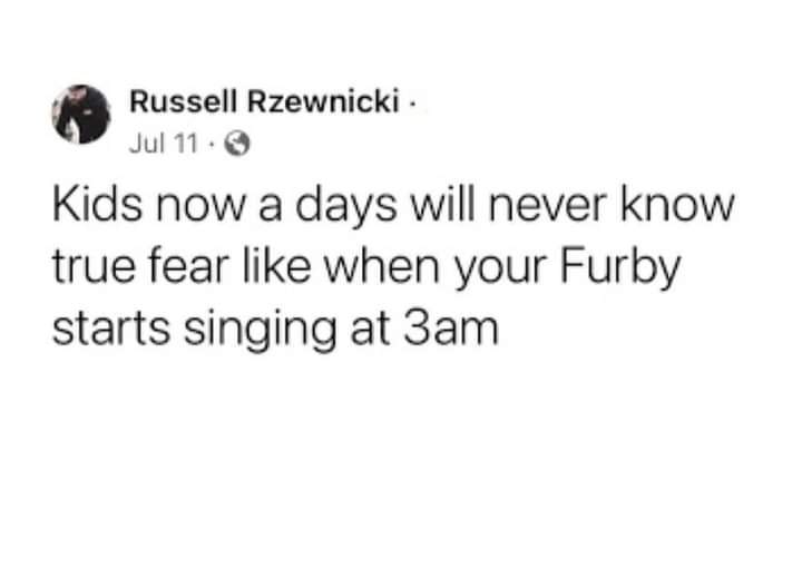 This meme is a humorous observation about how children's fears have changed over time. The text reads: "Kids now a days will never know true fear like when your Furby starts singing at 3am." The meme is likely referencing the classic toy Furby, which was known for its ability to speak and sing at random times, often startling children in the middle of the night. The meme is poking fun at how kids today are more likely to be scared of something like a smartphone or a video game, rather than a seemingly innocuous toy like a Furby.