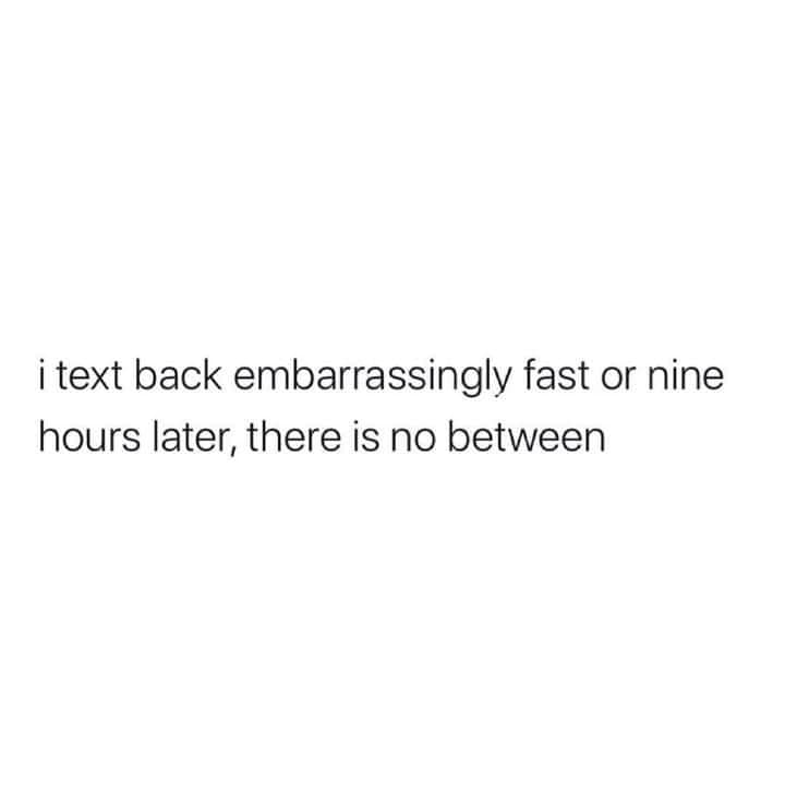 The meme is a humorous commentary on the anxiety and frustration that can come from sending a text message that is perceived as embarrassing or awkward. The text reads: "i text back embarrassingly fast or nine hours later, there is no in between." It's a lighthearted way to poke fun at the anxiety of waiting for a response to a text message, and the idea that there's no middle ground between being quick to respond and being slow to respond.